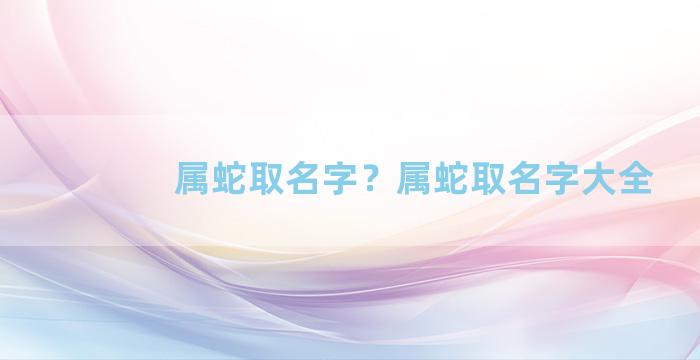 属蛇取名字？属蛇取名字大全