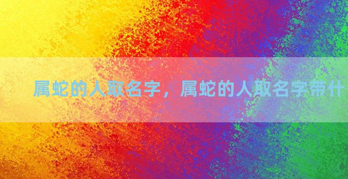 属蛇的人取名字，属蛇的人取名字带什么偏旁好