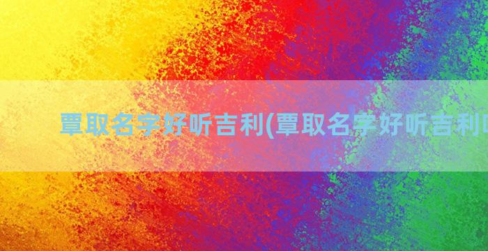 覃取名字好听吉利(覃取名字好听吉利吗男孩)