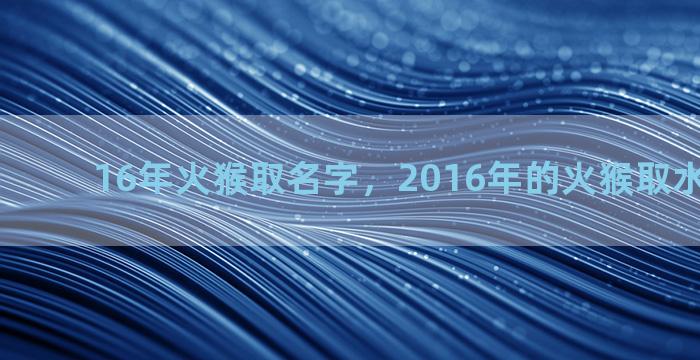 16年火猴取名字，2016年的火猴取水名字好吗