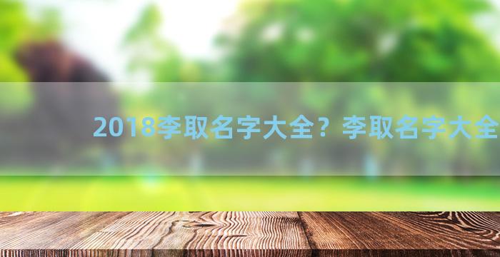 2018李取名字大全？李取名字大全免费