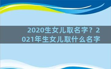 2020生女儿取名字？2021年生女儿取什么名字