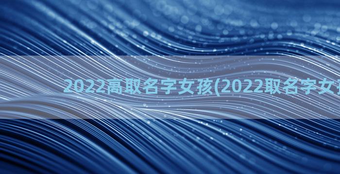 2022高取名字女孩(2022取名字女孩王景)