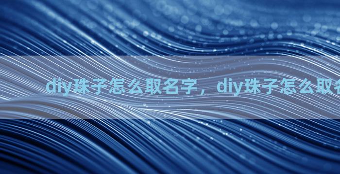 diy珠子怎么取名字，diy珠子怎么取名字大全