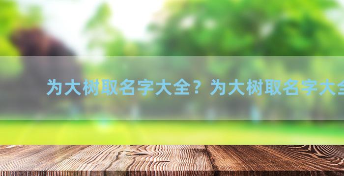 为大树取名字大全？为大树取名字大全男孩