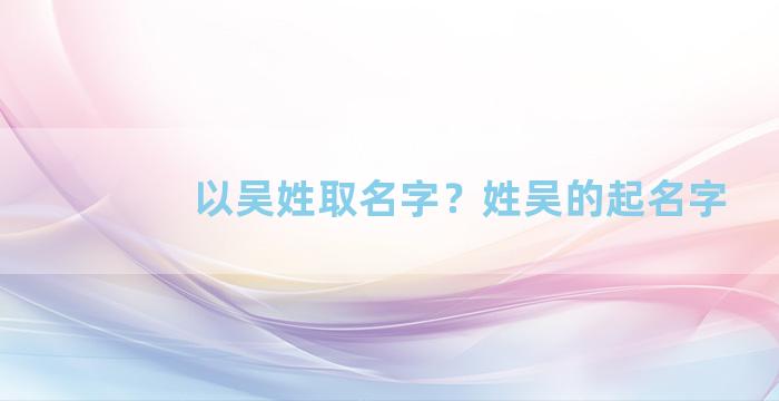 以吴姓取名字？姓吴的起名字