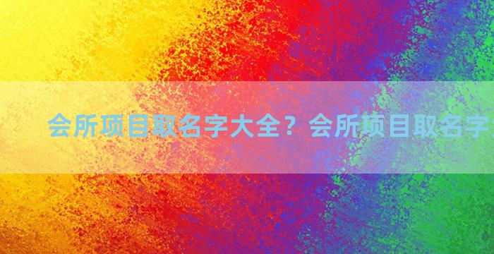 会所项目取名字大全？会所项目取名字大全最新