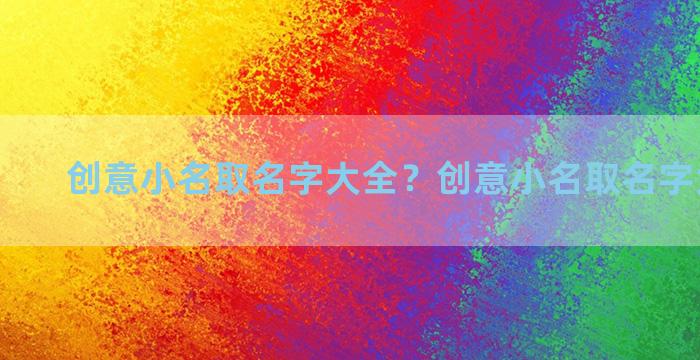 创意小名取名字大全？创意小名取名字大全男孩