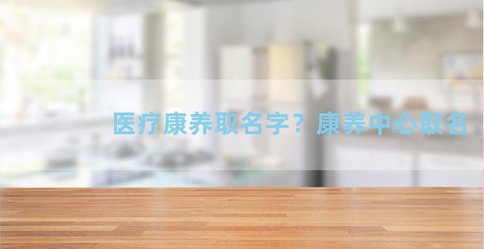 医疗康养取名字？康养中心取名