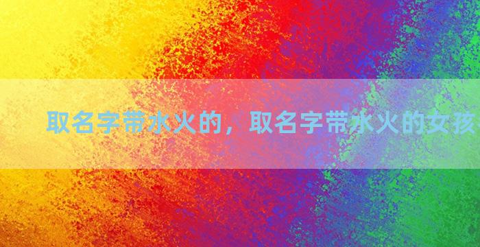 取名字带水火的，取名字带水火的女孩名字好吗