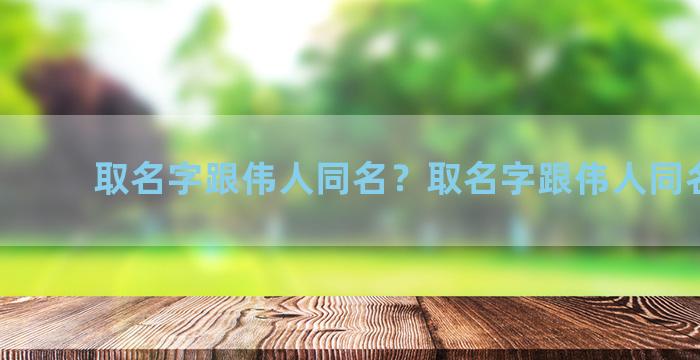 取名字跟伟人同名？取名字跟伟人同名的人