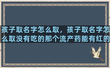 孩子取名字怎么取，孩子取名字怎么取没有吃的那个流产药能有红的正常吗