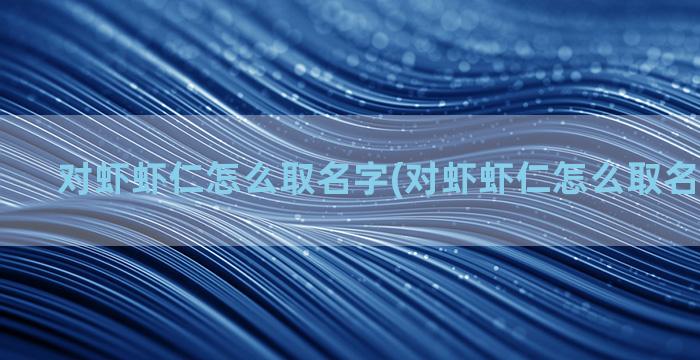 对虾虾仁怎么取名字(对虾虾仁怎么取名字好听点)