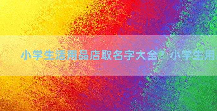 小学生活用品店取名字大全？小学生用品店连锁