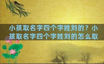 小孩取名字四个字姓刘的？小孩取名字四个字姓刘的怎么取