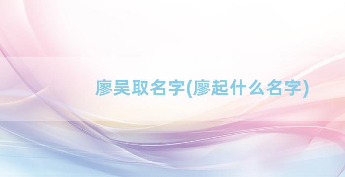 廖吴取名字(廖起什么名字)