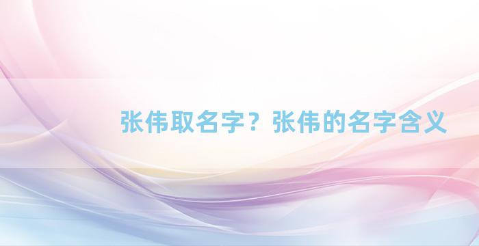 张伟取名字？张伟的名字含义