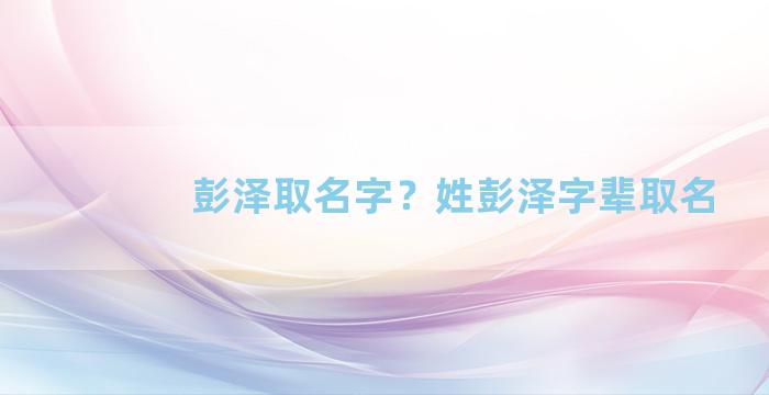 彭泽取名字？姓彭泽字辈取名