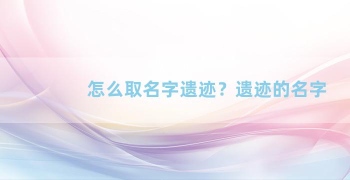 怎么取名字遗迹？遗迹的名字