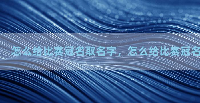 怎么给比赛冠名取名字，怎么给比赛冠名取名字好听