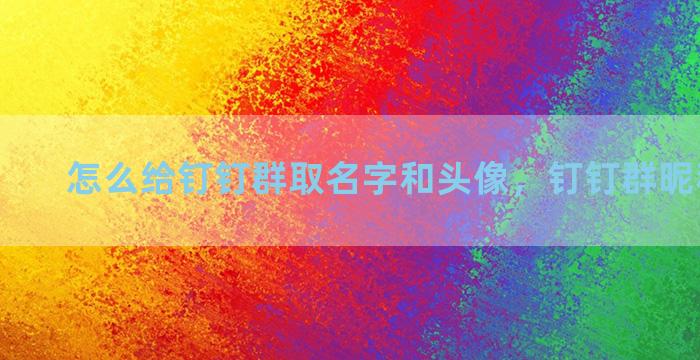 怎么给钉钉群取名字和头像，钉钉群昵称怎么弄