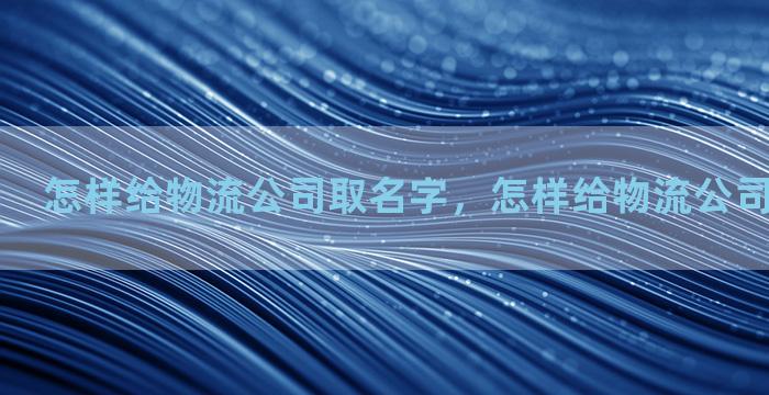 怎样给物流公司取名字，怎样给物流公司取名字大全