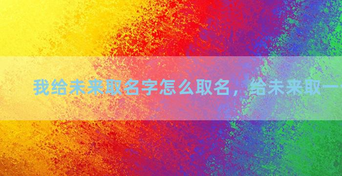 我给未来取名字怎么取名，给未来取一个好名字