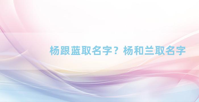 杨跟蓝取名字？杨和兰取名字