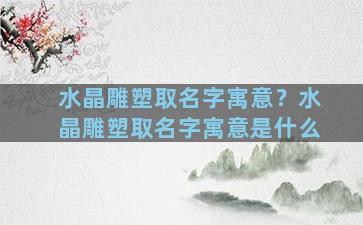 水晶雕塑取名字寓意？水晶雕塑取名字寓意是什么