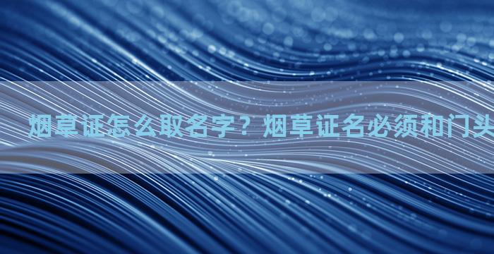 烟草证怎么取名字？烟草证名必须和门头名字一样吗