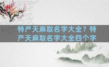 特产天麻取名字大全？特产天麻取名字大全四个字