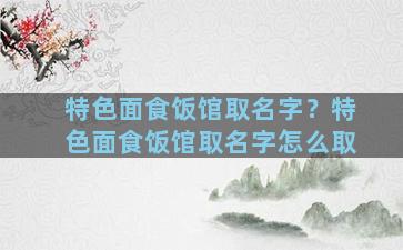 特色面食饭馆取名字？特色面食饭馆取名字怎么取