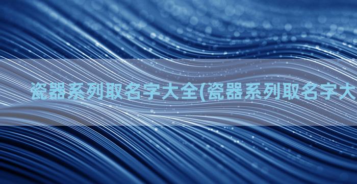 瓷器系列取名字大全(瓷器系列取名字大全四个字)