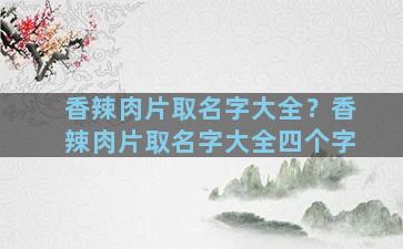 香辣肉片取名字大全？香辣肉片取名字大全四个字